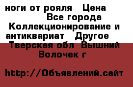 ноги от рояля › Цена ­ 19 000 - Все города Коллекционирование и антиквариат » Другое   . Тверская обл.,Вышний Волочек г.